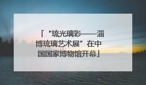 “琉光璃彩——淄博琉璃艺术展”在中国国家博物馆开幕