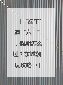 “端午”遇“六一”，假期怎么过？东城潮玩攻略→