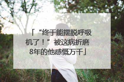 “终于能摆脱呼吸机了！”被这病折磨8年的他感慨万千