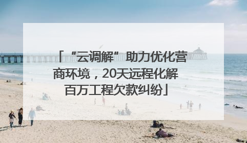 “云调解”助力优化营商环境，20天远程化解百万工程欠款纠纷