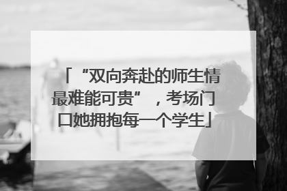 “双向奔赴的师生情最难能可贵”，考场门口她拥抱每一个学生