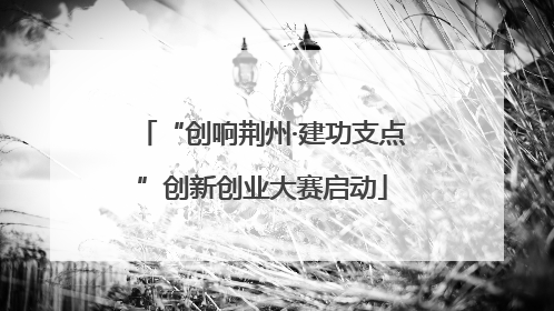 “创响荆州·建功支点”创新创业大赛启动