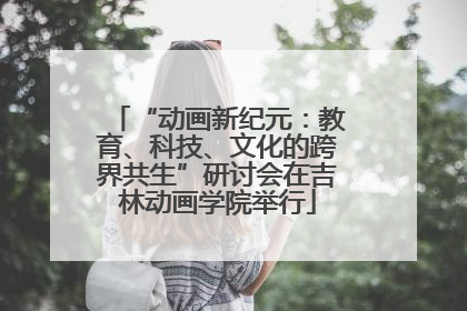 “动画新纪元：教育、科技、文化的跨界共生”研讨会在吉林动画学院举行
