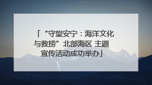 “守望安宁：海洋文化与救捞”北部海区 主题宣传活动成功举办