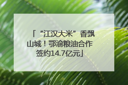 “江汉大米”香飘山城！鄂渝粮油合作签约14.7亿元