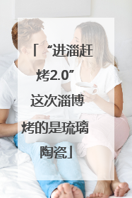 “进淄赶烤2.0” 这次淄博烤的是琉璃陶瓷