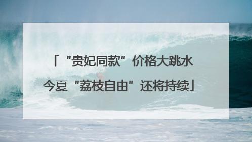 “贵妃同款”价格大跳水 今夏“荔枝自由”还将持续