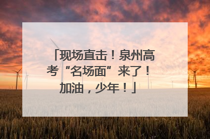 现场直击！泉州高考“名场面”来了！加油，少年！