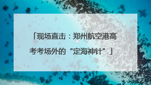 现场直击：郑州航空港高考考场外的“定海神针”