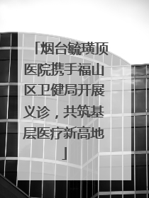烟台毓璜顶医院携手福山区卫健局开展义诊，共筑基层医疗新高地