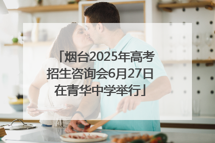烟台2025年高考招生咨询会6月27日在青华中学举行