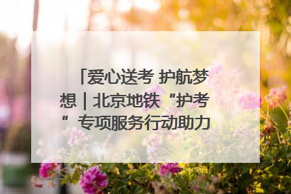 爱心送考 护航梦想｜北京地铁“护考”专项服务行动助力考生无忧赴考