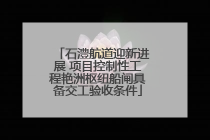 石澧航道迎新进展 项目控制性工程艳洲枢纽船闸具备交工验收条件