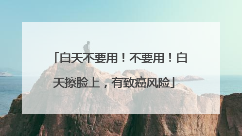 白天不要用！不要用！白天擦脸上，有致癌风险