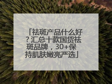 祛斑产品什么好？汇总十款国货祛斑品牌，30+保持肌肤嫩亮严选