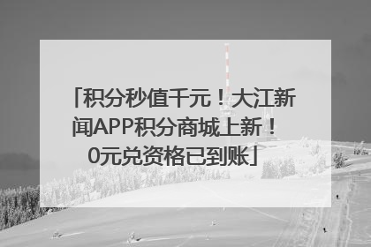 积分秒值千元！大江新闻APP积分商城上新！0元兑资格已到账