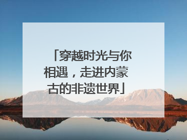 穿越时光与你相遇，走进内蒙古的非遗世界