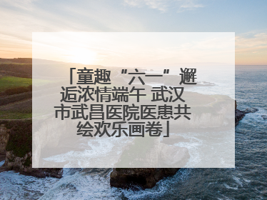 童趣“六一”邂逅浓情端午 武汉市武昌医院医患共绘欢乐画卷