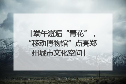 端午邂逅“青花”，“移动博物馆”点亮郑州城市文化空间