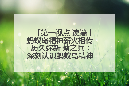 第一视点·读端丨蚂蚁岛精神薪火相传历久弥新 蔡之兵：深刻认识蚂蚁岛精神的“精气神”