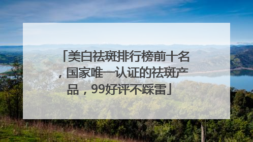 美白祛斑排行榜前十名，国家唯一认证的祛斑产品，99好评不踩雷