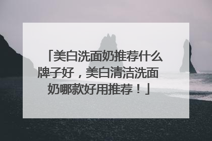 美白洗面奶推荐什么牌子好，美白清洁洗面奶哪款好用推荐！