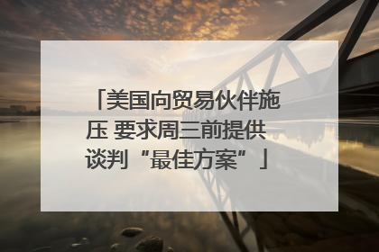 美国向贸易伙伴施压 要求周三前提供谈判“最佳方案”