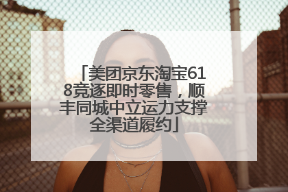 美团京东淘宝618竞逐即时零售，顺丰同城中立运力支撑全渠道履约