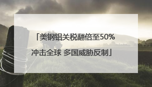 美钢铝关税翻倍至50%冲击全球 多国威胁反制