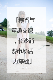 粽香与童趣交织，长沙消费市场活力爆棚