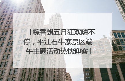 粽香飘五月狂欢嗨不停，平江石牛寨景区端午主题活动热忱迎客