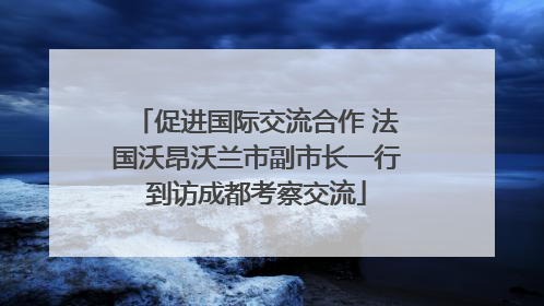 促进国际交流合作 法国沃昂沃兰市副市长一行到访成都考察交流