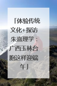 体验传统文化+探访朱熹理学：广西玉林台胞这样迎端午