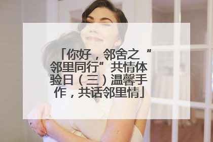 你好，邻舍之“邻里同行”共情体验日（三）温馨手作，共话邻里情