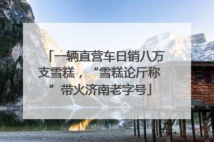 一辆直营车日销八万支雪糕，“雪糕论斤称”带火济南老字号