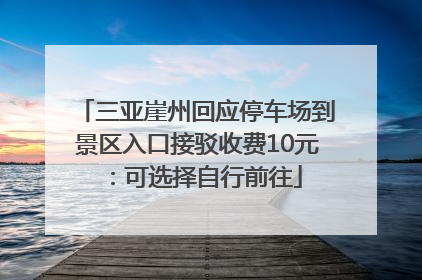 三亚崖州回应停车场到景区入口接驳收费10元：可选择自行前往