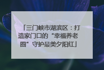 三门峡市湖滨区：打造家门口的“幸福养老圈”守护最美夕阳红