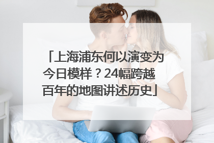 上海浦东何以演变为今日模样？24幅跨越百年的地图讲述历史