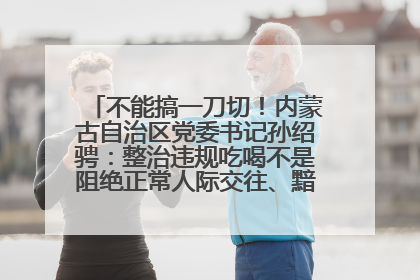 不能搞一刀切！内蒙古自治区党委书记孙绍骋：整治违规吃喝不是阻绝正常人际交往、黯淡人间烟火