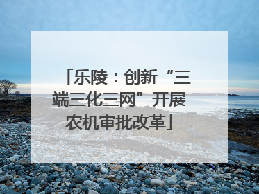 乐陵：创新“三端三化三网”开展农机审批改革