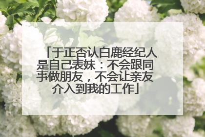 于正否认白鹿经纪人是自己表妹：不会跟同事做朋友，不会让亲友介入到我的工作