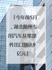 今年前5月，湖北随州专用汽车及零部件出口额达9亿元