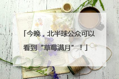 今晚，北半球公众可以看到“草莓满月”！