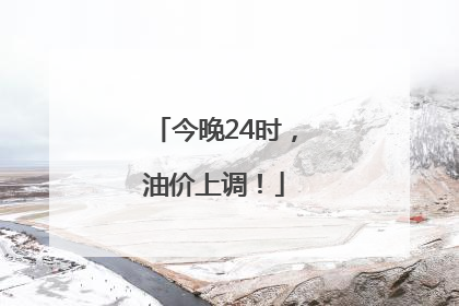 今晚24时，油价上调！