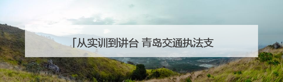从实训到讲台 青岛交通执法支队述讲交流会解锁执法新动能