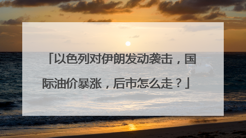 以色列对伊朗发动袭击，国际油价暴涨，后市怎么走？