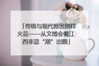传统与现代擦出别样火花——从文博会看江西非遗“潮”出圈