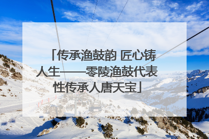 传承渔鼓韵 匠心铸人生——零陵渔鼓代表性传承人唐天宝