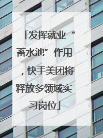 发挥就业“蓄水池”作用，快手美团将释放多领域实习岗位