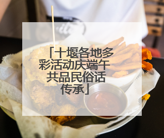 十堰各地多彩活动庆端午 共品民俗话传承